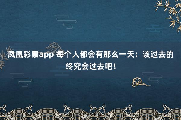 凤凰彩票app 每个人都会有那么一天:该过去的终究会过去吧!