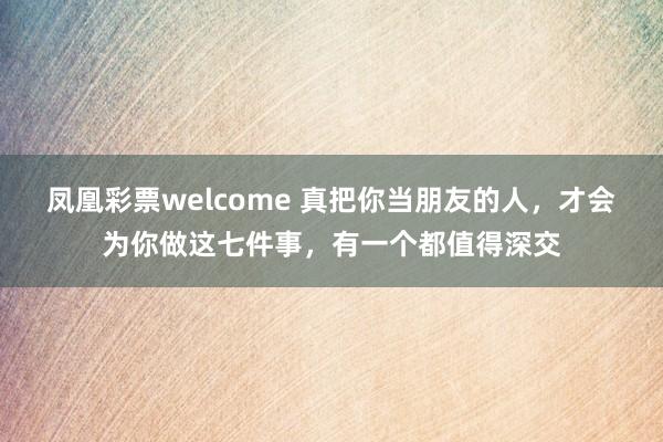 凤凰彩票welcome 真把你当朋友的人，才会为你做这七件事，有一个都值得深交