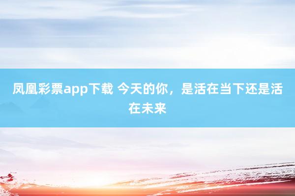 凤凰彩票app下载 今天的你，是活在当下还是活在未来