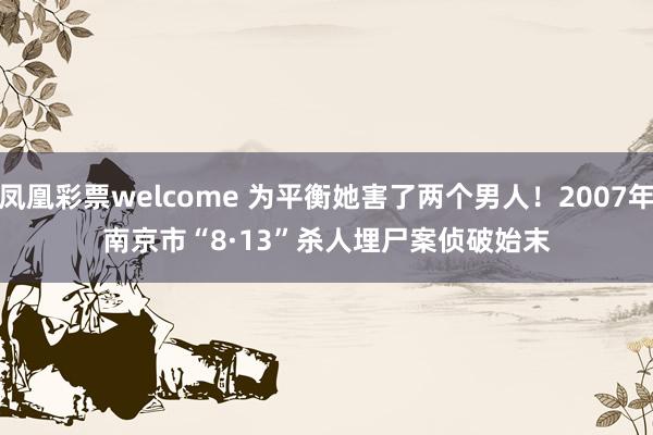 凤凰彩票welcome 为平衡她害了两个男人！2007年南京市“8·13”杀人埋尸案侦破始末