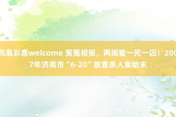 凤凰彩票welcome 冤冤相报，两闺蜜一死一囚！2007年济南市“6·20”故意杀人案始末