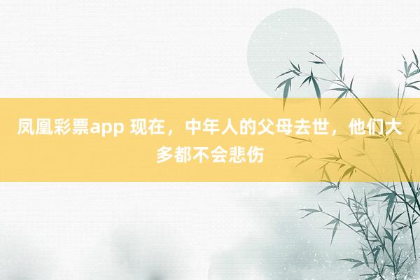 凤凰彩票app 现在，中年人的父母去世，他们大多都不会悲伤