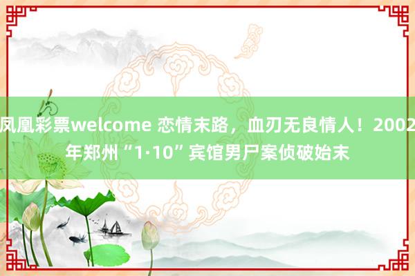 凤凰彩票welcome 恋情末路，血刃无良情人！2002年郑州“1·10”宾馆男尸案侦破始末