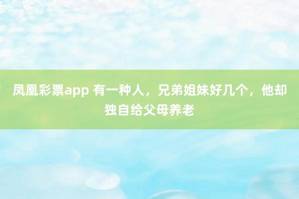 凤凰彩票app 有一种人，兄弟姐妹好几个，他却独自给父母养老