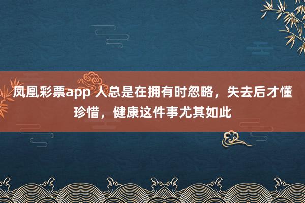 凤凰彩票app 人总是在拥有时忽略，失去后才懂珍惜，健康这件事尤其如此