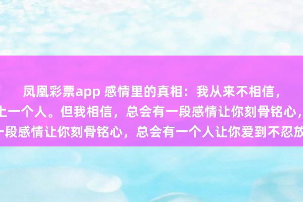 凤凰彩票app 感情里的真相：我从来不相信，一个人一辈子只会喜欢上一个人。但我相信，总会有一段感情让你刻骨铭心，总会有一个人让你爱到不忍放下。