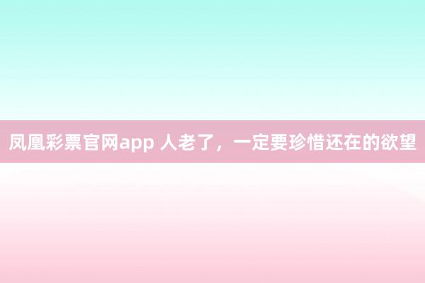 凤凰彩票官网app 人老了，一定要珍惜还在的欲望