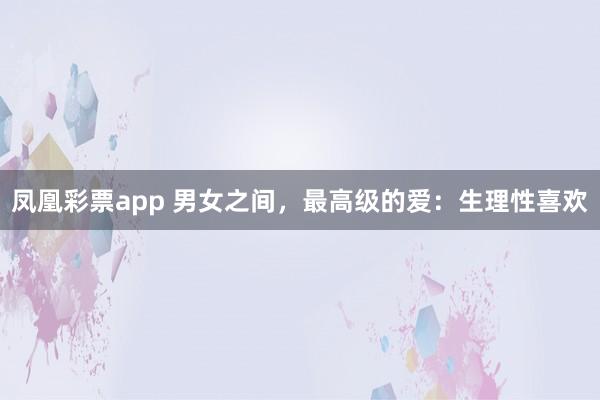 凤凰彩票app 男女之间，最高级的爱：生理性喜欢