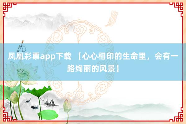 凤凰彩票app下载 【心心相印的生命里，会有一路绚丽的风景】