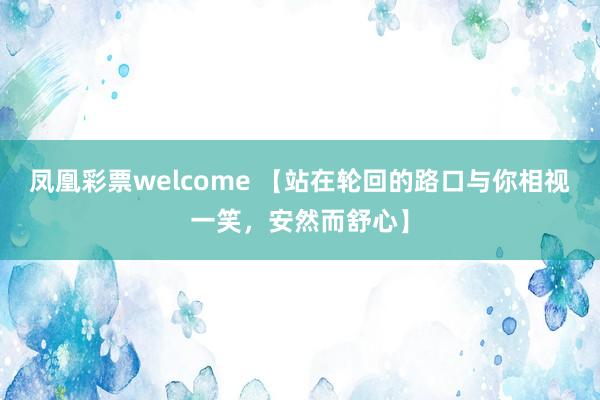 凤凰彩票welcome 【站在轮回的路口与你相视一笑，安然而舒心】