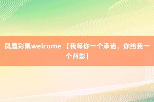 凤凰彩票welcome 【我等你一个承诺，你给我一个背影】