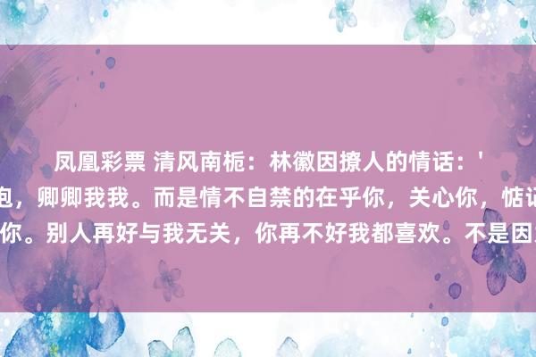 凤凰彩票 清风南栀：林徽因撩人的情话：'我喜欢你，不是为了搂搂抱抱，卿卿我我。而是情不自禁的在乎你，关心你，惦记着你，想懂你。别人再好与我无关，你再不好我都喜欢。不是因为我执着，而是因为你值得！'沈从文写