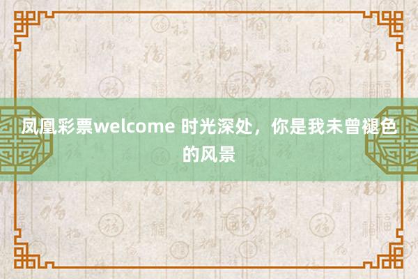 凤凰彩票welcome 时光深处，你是我未曾褪色的风景