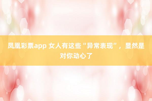 凤凰彩票app 女人有这些“异常表现”，显然是对你动心了