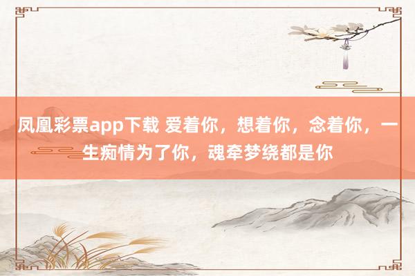 凤凰彩票app下载 爱着你，想着你，念着你，一生痴情为了你，魂牵梦绕都是你