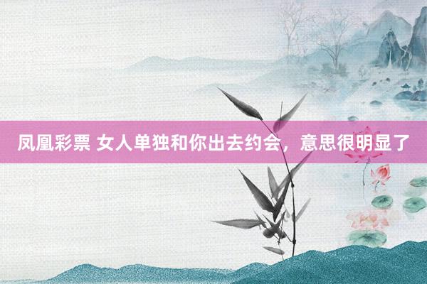凤凰彩票 女人单独和你出去约会，意思很明显了