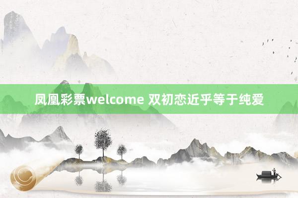 凤凰彩票welcome 双初恋近乎等于纯爱