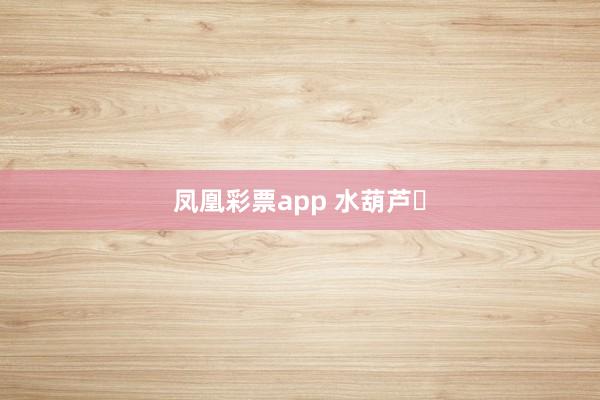 凤凰彩票app 水葫芦‌