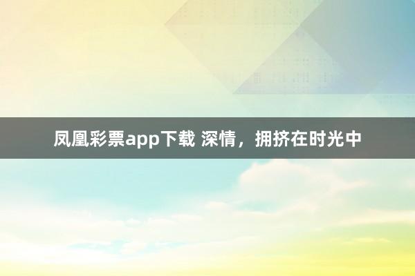 凤凰彩票app下载 深情，拥挤在时光中