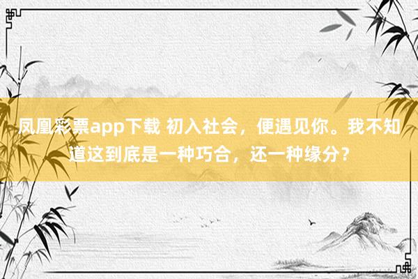 凤凰彩票app下载 初入社会，便遇见你。我不知道这到底是一种巧合，还一种缘分？
