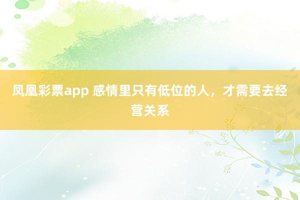 凤凰彩票app 感情里只有低位的人，才需要去经营关系