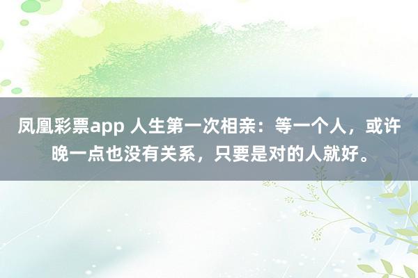 凤凰彩票app 人生第一次相亲：等一个人，或许晚一点也没有关系，只要是对的人就好。