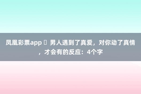 凤凰彩票app ​男人遇到了真爱，对你动了真情，才会有的反应：4个字