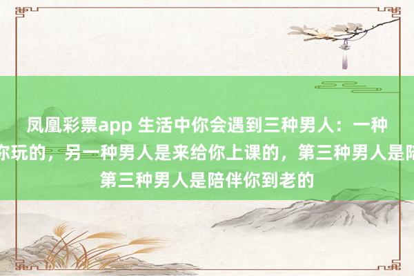 凤凰彩票app 生活中你会遇到三种男人:一种男人是来陪你玩的,另一种男人是来给你上课的,第三种男人是陪伴你到老的