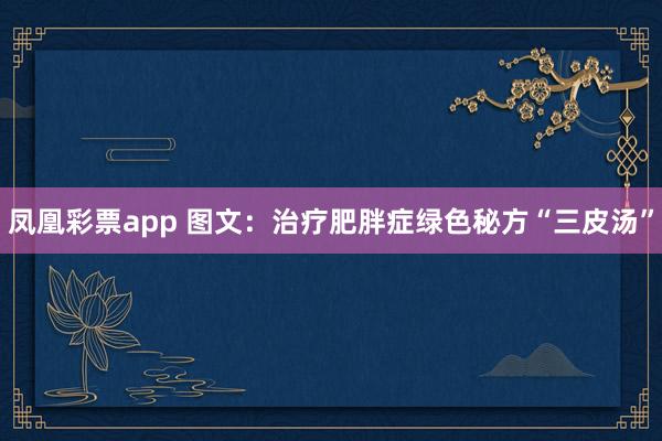 凤凰彩票app 图文：治疗肥胖症绿色秘方“三皮汤”
