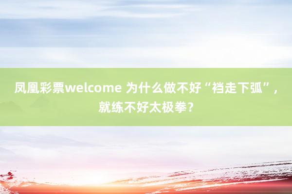 凤凰彩票welcome 为什么做不好“裆走下弧”，就练不好太极拳？