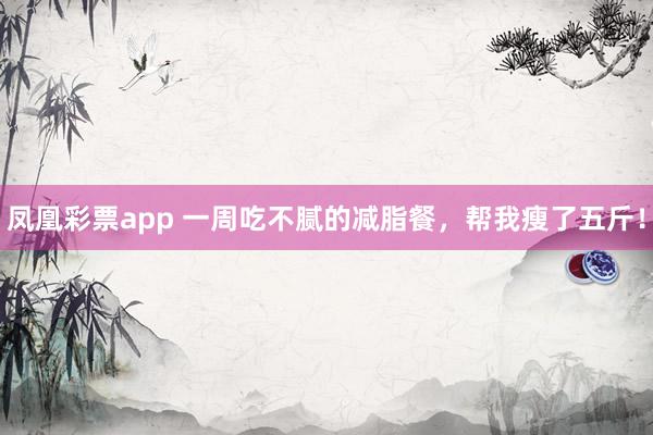 凤凰彩票app 一周吃不腻的减脂餐，帮我瘦了五斤！
