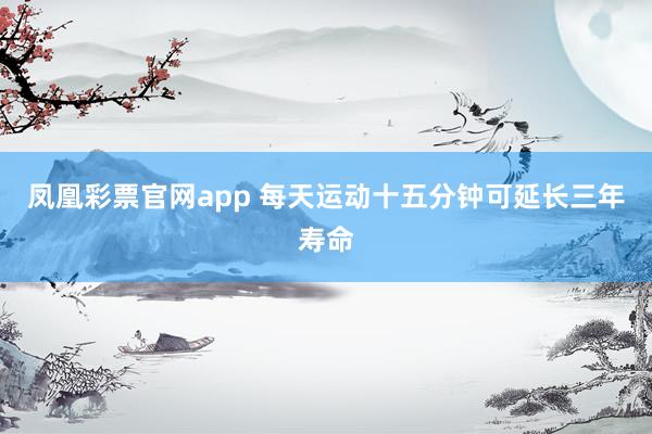 凤凰彩票官网app 每天运动十五分钟可延长三年寿命