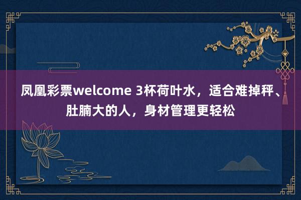 凤凰彩票welcome 3杯荷叶水，适合难掉秤、肚腩大的人，身材管理更轻松