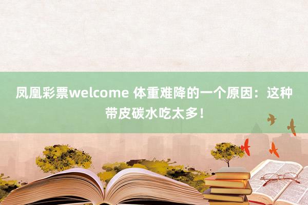凤凰彩票welcome 体重难降的一个原因：这种带皮碳水吃太多！