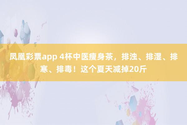 凤凰彩票app 4杯中医瘦身茶，排浊、排湿、排寒、排毒！这个夏天减掉20斤