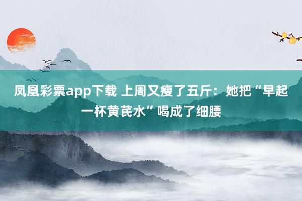 凤凰彩票app下载 上周又瘦了五斤：她把“早起一杯黄芪水”喝成了细腰