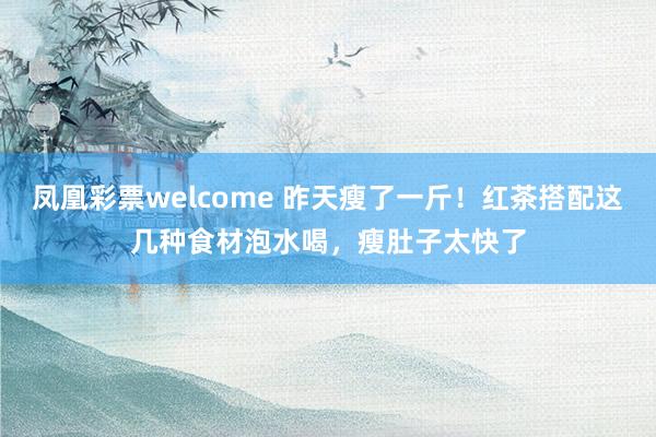 凤凰彩票welcome 昨天瘦了一斤！红茶搭配这几种食材泡水喝，瘦肚子太快了