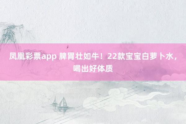 凤凰彩票app 脾胃壮如牛！22款宝宝白萝卜水，喝出好体质