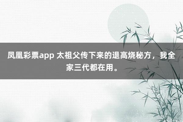 凤凰彩票app 太祖父传下来的退高烧秘方，我全家三代都在用。