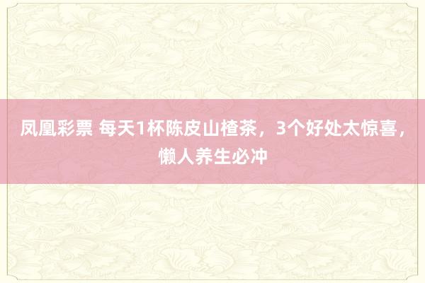 凤凰彩票 每天1杯陈皮山楂茶，3个好处太惊喜，懒人养生必冲