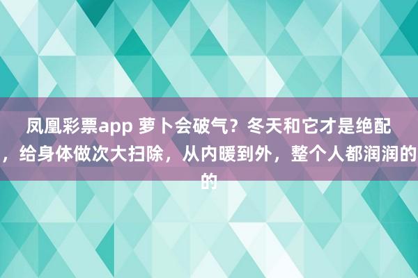 凤凰彩票app 萝卜会破气？冬天和它才是绝配，给身体做次大扫除，从内暖到外，整个人都润润的