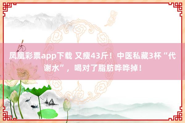 凤凰彩票app下载 又瘦43斤！中医私藏3杯“代谢水”，喝对了脂肪哗哗掉！
