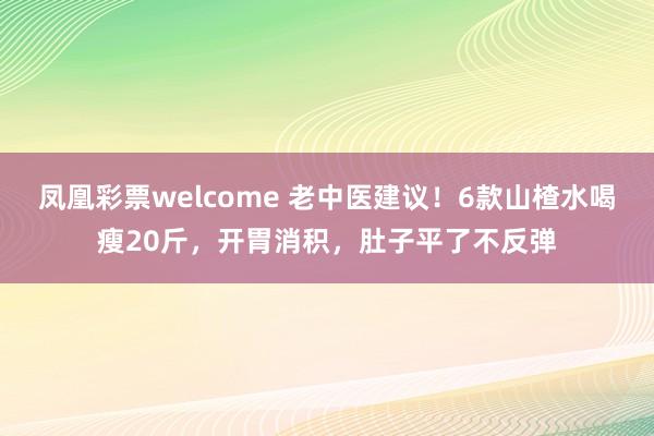 凤凰彩票welcome 老中医建议！6款山楂水喝瘦20斤，开胃消积，肚子平了不反弹