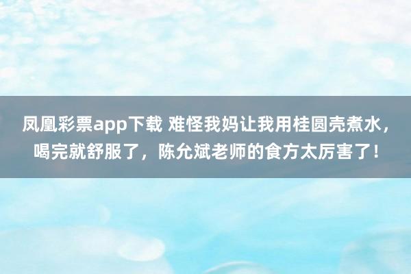 凤凰彩票app下载 难怪我妈让我用桂圆壳煮水，喝完就舒服了，陈允斌老师的食方太厉害了！