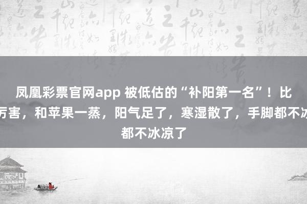 凤凰彩票官网app 被低估的“补阳第一名”！比姜更厉害，和苹果一蒸，阳气足了，寒湿散了，手脚都不冰凉了