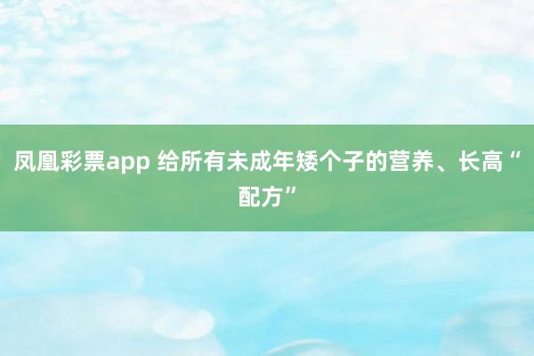凤凰彩票app 给所有未成年矮个子的营养、长高“配方”