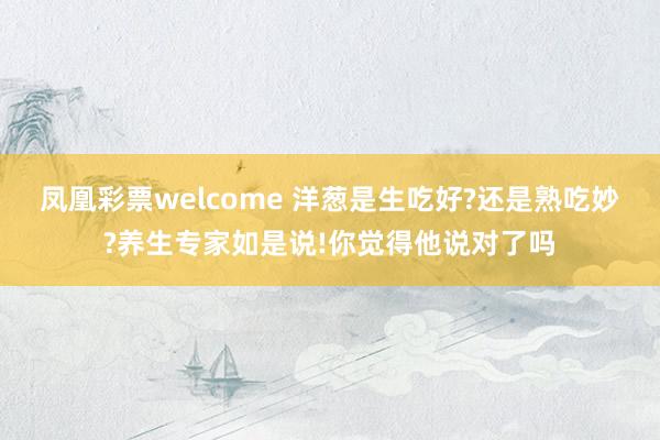 凤凰彩票welcome 洋葱是生吃好?还是熟吃妙?养生专家如是说!你觉得他说对了吗