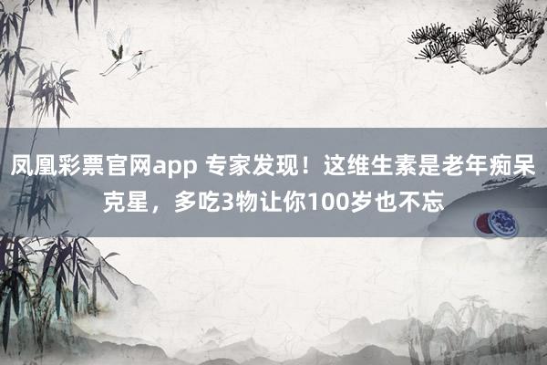 凤凰彩票官网app 专家发现！这维生素是老年痴呆克星，多吃3物让你100岁也不忘