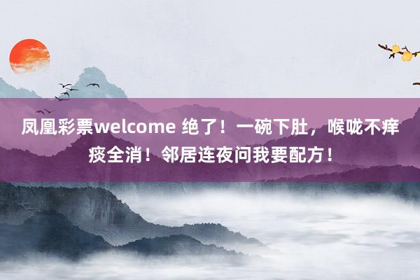 凤凰彩票welcome 绝了！一碗下肚，喉咙不痒痰全消！邻居连夜问我要配方！