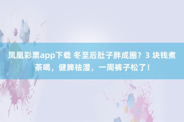 凤凰彩票app下载 冬至后肚子胖成圈？3 块钱煮茶喝，健脾祛湿，一周裤子松了！